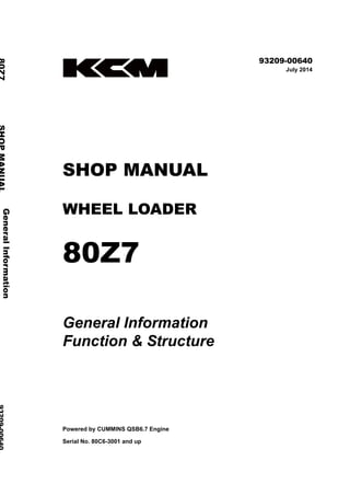 ©2019 Hitachi Construction Machinery Co., Ltd. All rights reserved. Printed in Japan (K)
( オセアニア用 )
93209-00640
July 2014
SHOP MANUAL
WHEEL LOADER
80Z7
General Information
Function & Structure
Powered by CUMMINS QSB6.7 Engine
Serial No. 80C6-3001 and up
General
Information
80Z7
SHOP
MANUAL
93209-00640
Function
&
Structure
 