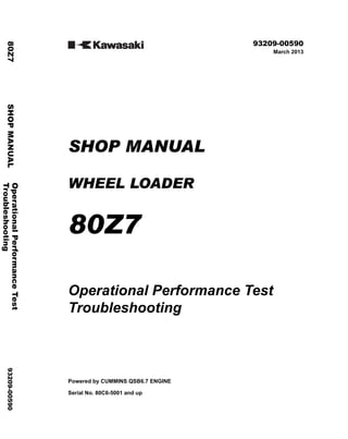 ©2013 KCM Corporation. All rights reserved. Printed in Japan (K)
( アメリカ用 )
93209-00590
March 2013
SHOP MANUAL
WHEEL LOADER
80Z7
Operational Performance Test
Troubleshooting
Powered by CUMMINS QSB6.7 ENGINE
Serial No. 80C6-5001 and up
Operational
Performance
Test
80Z7
SHOP
MANUAL
93209-00590
Troubleshooting
 