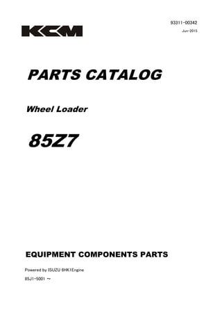 93311-00342
Jun-2015
PARTS CATALOG
Wheel Loader
85Z7
Powered by ISUZU 6HK1Engine
85J1-5001 ～
EQUIPMENT COMPONENTS PARTS
 