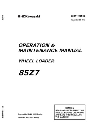 ©2012 KCM Corporation. All rights reserved. Printed in Japan (SO)
( アメリカ用 )
93111-00552
November 30, 2012
OPERATION &
MAINTENANCE MANUAL
WHEEL LOADER
85Z7
Powered by ISUZU 6HK1 Engine
Serial No. 85J1-5001 and up
NOTICE
READ AND UNDERSTAND THIS
MANUAL BEFORE OPERATING
AND SAVE THIS MANUAL ON
THE MACHINE
85Z7
93111-00552
 
