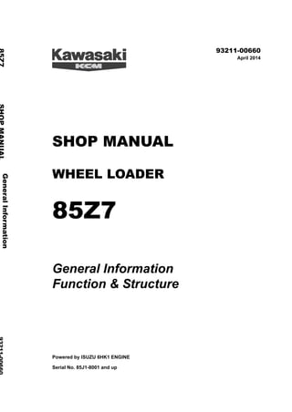 ©2014 KCM Corporation. All rights reserved. Printed in Japan (K)
( オセアニア用 )
93211-00660
April 2014
SHOP MANUAL
WHEEL LOADER
85Z7
General Information
Function & Structure
Powered by ISUZU 6HK1 ENGINE
Serial No. 85J1-8001 and up
General
Information
85Z7
SHOP
MANUAL
93211-00660
Function
&
Structure
 