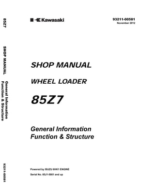 ©2012 KCM Corporation. All rights reserved. Printed in Japan (K)
( アメリカ用 )
93211-00581
November 2012
SHOP MANUAL
WHEEL LOADER
85Z7
General Information
Function & Structure
Powered by ISUZU 6HK1 ENGINE
Serial No. 85J1-5001 and up
General
Information
85Z7
SHOP
MANUAL
93211-00581
Function
&
Structure
 