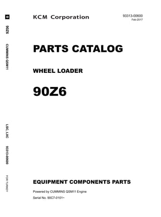 @ 2017 KCM Corporation. All rights reserved. Printed in Japan
93313-00600
Feb-2017
PARTS CATALOG
WHEEL LOADER
90Z6
EQUIPMENT COMPONENTS PARTS
Powered by CUMMINS QSM11 Engine
Serial No. 90C7-0101~
90Z6
CUMMINS
QSM11
LSC,
LXC
93313-00600
FOR
TURKEY
0
 