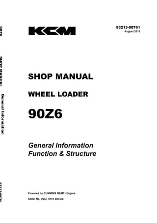 ©2016 KCM Corporation. All rights reserved. Printed in Japan (K)
（輸出一般用）
93213-00761
August 2016
SHOP MANUAL
WHEEL LOADER
90Z6
General Information
Function & Structure
Powered by CUMMINS QSM11 Engine
Serial No. 90C7-0101 and up
General
Information
90Z6
SHOP
MANUAL
93213-00761
Function
&
Structure
 