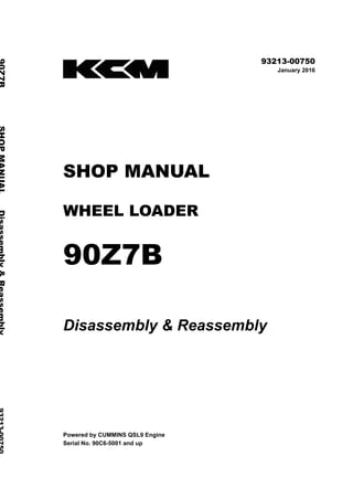©2016 KCM Corporation. All rights reserved. Printed in Japan (K)
( アメリカ用 )
93213-00750
January 2016
SHOP MANUAL
WHEEL LOADER
90Z7B
Disassembly & Reassembly
Powered by CUMMINS QSL9 Engine
Serial No. 90C6-5001 and up
90Z7BSHOPMANUALDisassembly&Reassembly93213-00750
 