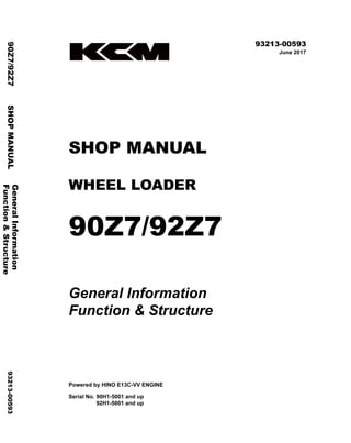 ©2017 KCM Corporation. All rights reserved. Printed in Japan (K)
（アメリカ用）
93213-00593
June 2017
SHOP MANUAL
WHEEL LOADER
90Z7/92Z7
General Information
Function & Structure
Powered by HINO E13C-VV ENGINE
Serial No. 90H1-5001 and up
92H1-5001 and up
General
Information
90Z7/92Z7
SHOP
MANUAL
93213-00593
Function
&
Structure
 
