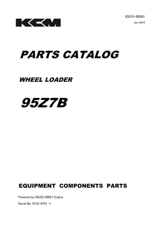 93315-00581
Jan-2018
PARTS CATALOG
WHEEL LOADER
95Z7B
Powered by ISUZU 6WG1 Engine
Serial No. 97J2-0101 ～
EQUIPMENT COMPONENTS PARTS
 