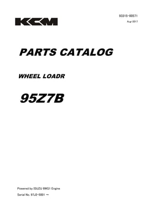93315-00571
Aug-2017
PARTS CATALOG
WHEEL LOADR
95Z7B
Powered by ISUZU 6WG1 Engine
Serial No. 97J2-5001 ～
 