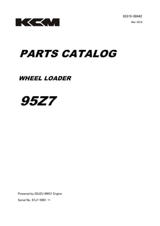 93315-00442
Mar-2018
PARTS CATALOG
WHEEL LOADER
95Z7
Powered by ISUZU 6WG1 Engine
Serial No. 97J1-5001 ～
 