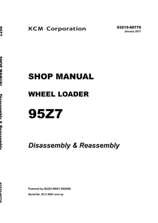 ©2017 KCM Corporation. All rights reserved. Printed in Japan (K)
（トルコ用）
93215-00770
January 2017
SHOP MANUAL
WHEEL LOADER
95Z7
Disassembly & Reassembly
Powered by ISUZU 6WG1 ENGINE
Serial No. 97J1-9001 and up
95Z7SHOPMANUALDisassembly&Reassembly93215-00770
 