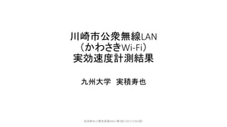 川崎市公衆無線LAN
（かわさきWi-Fi）
実効速度計測結果
九州大学 実積寿也
自治体Wi-Fi普及促進SWG（第2回）2017/7/301回）
 