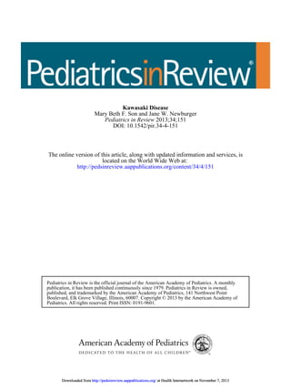 Kawasaki Disease
Mary Beth F. Son and Jane W. Newburger
Pediatrics in Review 2013;34;151
DOI: 10.1542/pir.34-4-151

The online version of this article, along with updated information and services, is
located on the World Wide Web at:
http://pedsinreview.aappublications.org/content/34/4/151

Pediatrics in Review is the official journal of the American Academy of Pediatrics. A monthly
publication, it has been published continuously since 1979. Pediatrics in Review is owned,
published, and trademarked by the American Academy of Pediatrics, 141 Northwest Point
Boulevard, Elk Grove Village, Illinois, 60007. Copyright © 2013 by the American Academy of
Pediatrics. All rights reserved. Print ISSN: 0191-9601.

Downloaded from http://pedsinreview.aappublications.org/ at Health Internetwork on November 7, 2013

 