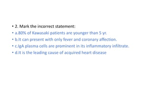 • 10. A more severe outcome in Kawasaki disease is expected with:
• a.Male gender.
• b.Younger than one year.
• c.Fever af...
