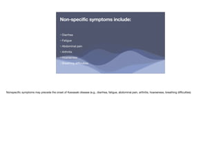 Non-specific symptoms include:
• Diarrhea
• Fatigue
• Abdominal pain
• Arthritis
• Hoarseness
• Breathing di
ffi
culties
Nonspeci
fi
c symptoms may precede the onset of Kawasaki disease (e.g., diarrhea, fatigue, abdominal pain, arthritis, hoarseness, breathing di
ffi
culties)
 