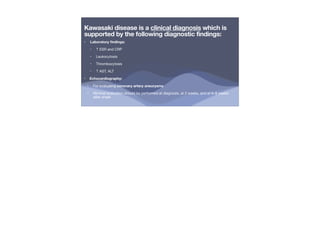 Kawasaki disease is a clinical diagnosis which is
supported by the following diagnostic findings:
• Laboratory
fi
ndings:
‣ ↑ ESR and CRP
‣ Leukocytosis
‣ Thrombocytosis
‣ ↑ AST, ALT
• Echocardiography:
• For evaluating coronary artery aneurysms
• Minimal evaluation should be performed at diagnosis, at 2 weeks, and at 6–8 weeks
after onset
 