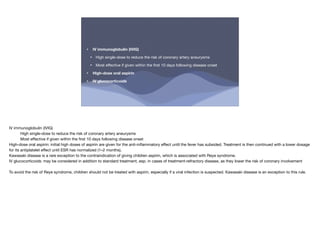 • IV immunoglobulin (IVIG)
‣ High single-dose to reduce the risk of coronary artery aneurysms
‣ Most e
ff
ective if given within the
fi
rst 10 days following disease onset
• High-dose oral aspirin
• IV glucocorticoids
IV immunoglobulin (IVIG)
High single-dose to reduce the risk of coronary artery aneurysms
Most e
ff
ective if given within the
fi
rst 10 days following disease onset
High-dose oral aspirin: initial high doses of aspirin are given for the anti-in
fl
ammatory e
ff
ect until the fever has subsided. Treatment is then continued with a lower dosage
for its antiplatelet e
ff
ect until ESR has normalized (1–2 months).
Kawasaki disease is a rare exception to the contraindication of giving children aspirin, which is associated with Reye syndrome.
IV glucocorticoids: may be considered in addition to standard treatment, esp. in cases of treatment-refractory disease, as they lower the risk of coronary involvement
To avoid the risk of Reye syndrome, children should not be treated with aspirin, especially if a viral infection is suspected. Kawasaki disease is an exception to this rule.
 
