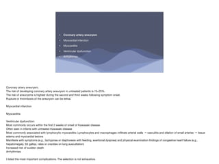 • Coronary artery aneurysm
• Myocardial infarction
• Myocarditis
• Ventricular dysfunction
• Arrhythmias
Coronary artery aneurysm:
The risk of developing coronary artery aneurysm in untreated patients is 15–25%.
The risk of aneurysms is highest during the second and third weeks following symptom onset.
Rupture or thrombosis of the aneurysm can be lethal.
Myocardial infarction
Myocarditis
Ventricular dysfunction:
Most commonly occurs within the
fi
rst 2 weeks of onset of Kawasaki disease
Often seen in infants with untreated Kawasaki disease
Most commonly associated with lymphocytic myocarditis: Lymphocytes and macrophages in
fi
ltrate arterial walls → vasculitis and dilation of small arteries → tissue
edema and myocardial lesions
Manifests with symptoms (e.g., tachypnea or diaphoresis with feeding, exertional dyspnea) and physical examination
fi
ndings of congestive heart failure (e.g.,
hepatomegaly, S3 gallop, rales or crackles on lung auscultation)
Increased risk of sudden death
Arrhythmias
I listed the most important complications. The selection is not exhaustive.
 