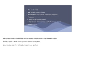 • Sex: ♂ > ♀ (1.5:1)
• Age: primarily children < 5 years
• Peak incidence: occurs mostly in late winter and spring
• Prevalence
‣ Approx. 20 per 100,000 children
‣ Highest rate in children of Asian and Paci
fi
c-Islander descent
• Mortality: < 0.5%
Age: primarily children < 5 years (most common cause of acquired coronary artery disease in children)
Mortality: < 0.5% is Mostly due to myocardial infarction or arrhythmia
Epidemiological data refers to the US, unless otherwise speci
fi
ed.
 