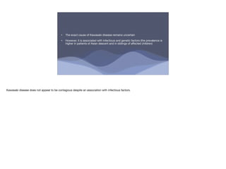 • The exact cause of Kawasaki disease remains uncertain
• However, it is associated with infectious and genetic factors (the prevalence is
higher in patients of Asian descent and in siblings of a ected children)
Kawasaki disease does not appear to be contagious despite an association with infectious factors.
 