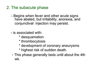 2. The subacute phase   - Begins when fever and other acute signs have abated, but irritability, anorexia, and conjunctival  injection may persist.   - is associated with: * desquamation * thrombocytosis * development of coronary aneurysms * highest risk of sudden death. -  This phase generally lasts until about the 4th wk.   