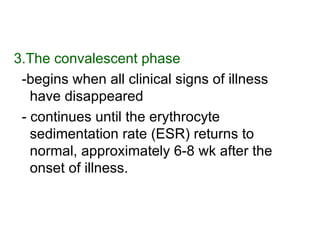 3.The convalescent phase   -begins when all clinical signs of illness have disappeared  - continues until the erythrocyte sedimentation rate (ESR) returns to normal, approximately 6-8 wk after the onset of illness.  