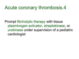 4.Acute coronary thrombosis Prompt  fibrinolytic therapy  with tissue  plasminogen activator ,  streptokinase , or  urokinase  under supervision of a pediatric cardiologist  
