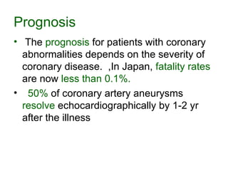 Prognosis The  prognosis  for patients with coronary abnormalities depends on the severity of coronary disease.  ,In Japan,  fatality rates  are now  less than 0.1%. 50%  of coronary artery aneurysms  resolve  echocardiographically by 1-2 yr after the illness  