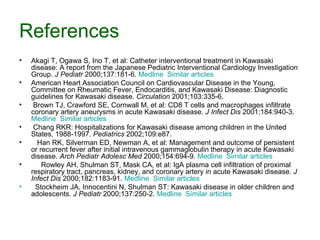 References Akagi T, Ogawa S, Ino T, et al :  Catheter interventional treatment in Kawasaki disease :  A report from the Japanese Pediatric Interventional Cardiology Investigation Group .  J Pediatr  2000;137:181-6.  Medline    Similar articles    American Heart Association Council on Cardiovascular Disease in the Young, Committee on Rheumatic Fever, Endocarditis, and Kawasaki Disease: Diagnostic guidelines for Kawasaki disease.  Circulation  2001;103:335-6.  Brown TJ, Crawford SE, Cornwall M, et al: CD8 T cells and macrophages infiltrate coronary artery aneurysms in acute Kawasaki disease.  J Infect Dis  2001;184:940-3.  Medline    Similar articles  Chang RKR: Hospitalizations for Kawasaki disease among children in the United States, 1988-1997.  Pediatrics  2002;109:e87.  Han RK, Silverman ED, Newman A, et al: Management and outcome of persistent or recurrent fever after initial intravenous gammaglobulin therapy in acute Kawasaki disease.  Arch Pediatr Adolesc Med  2000;154:694-9.  Medline    Similar articles  Rowley AH, Shulman ST, Mask CA, et al: IgA plasma cell infiltration of proximal respiratory tract, pancreas, kidney, and coronary artery in acute Kawasaki disease.  J Infect Dis  2000;182:1183-91.  Medline    Similar articles     Stockheim JA, Innocentini N, Shulman ST: Kawasaki disease in older children and adolescents.  J Pediatr  2000;137:250-2.  Medline    Similar articles  