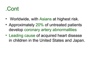 Cont. Worldwide, with  Asians  at highest risk .  Approximately  20%  of untreated patients develop  coronary artery abnormalities   Leading cause  of acquired heart disease in children in the United States and Japan .  