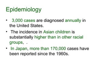 Epidemiology 3,000 cases  are diagnosed  annually  in the United States. The incidence in  Asian children  is substantially  higher than in other racial groups ,  . In Japan ,  more than 170,000  cases have been reported since the 1960s.  