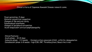 Clinical criteria of Japanese Kawasaki Disease research comm.
Fever persisting > 5 days
Bilateral conjunctival congestion
Changes of lips and oral cavity
Polymorphous exanthema
Changes of peripheral extremities
Acute nonpurulant cervical lymphadenopathy
Clinical Features :
Acute phase : 10-14 days
Subacute phase : 2-4 weeks - Coronary artery aneurysm (CAA) , arthritis, desquamation
Convalescent phase :6-8 weeks – high ESR, CRP, Thrombocytosis, Beau’s line in nail.
 