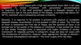 Kawasaki disease often begins with a high and persistent fever that is not very
responsive to normal treatment with paracetamol (acetaminophen)
or ibuprofen. It is the most prominent symptom in Kawasaki disease, is a
characteristic sign of the acute phase of the disease, is normally high (above 39-
40 °C), remittent, and is followed by extreme irritability.
Recently, it is reported to be present in patients with atypical or incomplete
Kawasaki disease; nevertheless, it is not present in 100% of cases. The first day
of fever is considered the first day of illness, and the duration of fever is on
average one to two weeks; in the absence of treatment, it may extend for three
to four weeks. Prolonged fever is associated with higher incidence of cardiac
involvement. It responds partially to antipyretic drugs and does not cease with
the introduction of antibiotics. However, when appropriate therapy is started –
intravenous immunoglobulin and aspirin – the fever is gone after two days.
 