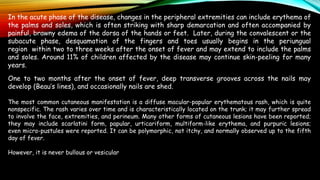 In the acute phase of the disease, changes in the peripheral extremities can include erythema of
the palms and soles, which is often striking with sharp demarcation and often accompanied by
painful, brawny edema of the dorsa of the hands or feet. Later, during the convalescent or the
subacute phase, desquamation of the fingers and toes usually begins in the periungual
region within two to three weeks after the onset of fever and may extend to include the palms
and soles. Around 11% of children affected by the disease may continue skin-peeling for many
years.
One to two months after the onset of fever, deep transverse grooves across the nails may
develop (Beau’s lines), and occasionally nails are shed.
The most common cutaneous manifestation is a diffuse macular-papular erythematous rash, which is quite
nonspecific. The rash varies over time and is characteristically located on the trunk; it may further spread
to involve the face, extremities, and perineum. Many other forms of cutaneous lesions have been reported;
they may include scarlatini form, papular, urticariform, multiform-like erythema, and purpuric lesions;
even micro-pustules were reported. It can be polymorphic, not itchy, and normally observed up to the fifth
day of fever.
However, it is never bullous or vesicular
 
