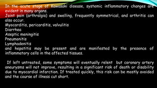 In the acute stage of Kawasaki disease, systemic inflammatory changes are
evident in many organs.
Joint pain (arthralgia) and swelling, frequently symmetrical, and arthritis can
also occur.
Myocarditis, pericarditis, valvulitis
Diarrhea
Aseptic meningitis
Pneumonitis
Lymphadenitis
and hepatitis may be present and are manifested by the presence of
inflammatory cells in the affected tissues.
If left untreated, some symptoms will eventually relent but coronary artery
aneurysms will not improve, resulting in a significant risk of death or disability
due to myocardial infarction. If treated quickly, this risk can be mostly avoided
and the course of illness cut short.
 