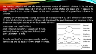 The cardiac complications are the most important aspect of Kawasaki disease. It is the main
cause of heart disease acquired in childhood in the United States and Japan and it appears to
have replaced acute rheumatic fever as the most common cause of acquired heart disease in
children.
Coronary artery aneurysms occur as a sequela of the vasculitis in 20-25% of untreated children.
It is first detected at a mean of 10 days of illness and the peak frequency of coronary artery
dilation or aneurysms occurs within four weeks of onset.
Aneurysms are classified into
small (internal diameter of vessel wall <5 mm),
medium (diameter ranging from 5–8 mm), and
giant (diameter > 8 mm).
Saccular and fusiform aneurysms usually develop
between 18 and 25 days after the onset of illness.
 