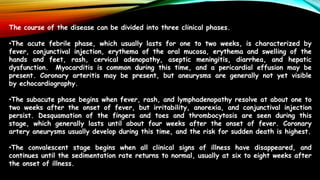 The course of the disease can be divided into three clinical phases.
•The acute febrile phase, which usually lasts for one to two weeks, is characterized by
fever, conjunctival injection, erythema of the oral mucosa, erythema and swelling of the
hands and feet, rash, cervical adenopathy, aseptic meningitis, diarrhea, and hepatic
dysfunction. Myocarditis is common during this time, and a pericardial effusion may be
present. Coronary arteritis may be present, but aneurysms are generally not yet visible
by echocardiography.
•The subacute phase begins when fever, rash, and lymphadenopathy resolve at about one to
two weeks after the onset of fever, but irritability, anorexia, and conjunctival injection
persist. Desquamation of the fingers and toes and thrombocytosis are seen during this
stage, which generally lasts until about four weeks after the onset of fever. Coronary
artery aneurysms usually develop during this time, and the risk for sudden death is highest.
•The convalescent stage begins when all clinical signs of illness have disappeared, and
continues until the sedimentation rate returns to normal, usually at six to eight weeks after
the onset of illness.
 