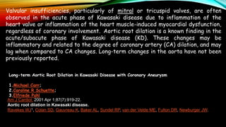 Valvular insufficiencies, particularly of mitral or tricuspid valves, are often
observed in the acute phase of Kawasaki disease due to inflammation of the
heart valve or inflammation of the heart muscle-induced myocardial dysfunction,
regardless of coronary involvement. Aortic root dilation is a known finding in the
acute/subacute phase of Kawasaki disease (KD). These changes may be
inflammatory and related to the degree of coronary artery (CA) dilation, and may
lag when compared to CA changes. Long-term changes in the aorta have not been
previously reported.
Long-term Aortic Root Dilation in Kawasaki Disease with Coronary Aneurysm
1.Michael Carr;
2.Caroline R Schuette;
3.Elfriede Pahl
Am J Cardiol. 2001 Apr 1;87(7):919-22.
Aortic root dilation in Kawasaki disease.
Ravekes WJ1, Colan SD, Gauvreau K, Baker AL, Sundel RP, van der Velde ME, Fulton DR, Newburger JW.
 
