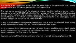 The disease often compromises vessels from the intima layer to the perivascular area, forming
aneurysms in several different stages in a childhood poly arteritis.
The most severe complication of the disease is coronary vaculitis, leading to coronary artery
changes and affecting 15%-20% of patients if left untreated. These changes include aneurysms,
coronary artery ectasias and stenosis, responsible for 2% of mortality. KD results in focal
abnormalities only at the site of aneurysms. Vessels proximal and distal to the lesion appear healthy
and have a smooth luminal surface and normal diameter.
It may be associated with aneurysms of other arteries that is aorta, the abdominal aorta; axillary
artery; brachiocephalic artery; iliac and femoral arteries and renal artery.
Aortic aneurysms should also be assessed and the aortic diameter should be measured with imaging
studies because there are evidence the aorta dilation is common in patients with KD. This dilations
do not regress over the first year of the disease.
Ischemic necrosis of the distal extremities is a rare but potentially severe complication of KD.
 