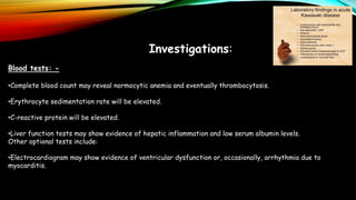 Investigations:
Blood tests: -
•Complete blood count may reveal normocytic anemia and eventually thrombocytosis.
•Erythrocyte sedimentation rate will be elevated.
•C-reactive protein will be elevated.
•Liver function tests may show evidence of hepatic inflammation and low serum albumin levels.
Other optional tests include:
•Electrocardiogram may show evidence of ventricular dysfunction or, occasionally, arrhythmia due to
myocarditis.
 