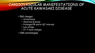 CARDIOVASCULAR MANIFESTATIONS OF
ACUTE KAWASAKI DISEASE
• EKG changes
• Arrhythmias
• Abnormal Q waves
• Prolonged PR and/or QT intervals
• Low voltage
• ST-T–wave changes.
• CXR–cardiomegaly
 