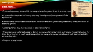 Investigations:
Blood tests: -
•Echocardiogram may show subtle coronary artery changes or, later, true aneurysms.
•Ultrasound or computerized tomography may show hydrops (enlargement) of the
•gallbladder.
•Urinalysis may show white blood cells and protein in the urine (pyuria and proteinuria) without evidence of
bacterial growth.
•Lumbar puncture may show evidence of aseptic meningitis.
•Angiography was historically used to detect coronary artery aneurysms, and remains the gold standard for
their detection, but is rarely used today unless coronary artery aneurysms have already been detected by
echocardiography.
•Temporal artery biopsy
 