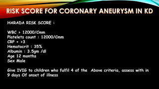 HARADA RISK SCORE :
WBC > 12000/Cmm
Platelets count : 12000/Cmm
CRP + >3
Hematocrit : 35%
Albumin : 3.5gm /dl
Age 12 months
Sex Male
Give IVIG to children who fulfil 4 of the Above criteria, assess with in
9 days Of onset of illness
 