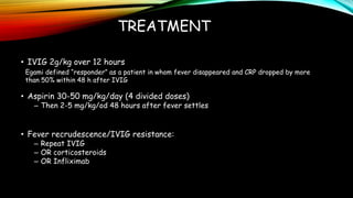 TREATMENT
• IVIG 2g/kg over 12 hours
• Aspirin 30-50 mg/kg/day (4 divided doses)
– Then 2-5 mg/kg/od 48 hours after fever settles
• Fever recrudescence/IVIG resistance:
– Repeat IVIG
– OR corticosteroids
– OR Infliximab
Egami defined “responder” as a patient in whom fever disappeared and CRP dropped by more
than 50% within 48 h after IVIG
 