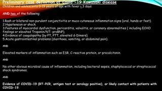 Preliminary case definition of Covid -19 Kawasaki disease
Children and adolescents 0–19 years of age with fever > 3 days
AND two of the following:
1.Rash or bilateral non-purulent conjunctivitis or muco-cutaneous inflammation signs (oral, hands or feet).
2.Hypotension or shock.
3.Features of myocardial dysfunction, pericarditis, valvulitis, or coronary abnormalities ( including ECHO
findings or elevated Troponin/NT- proBNP),
4.Evidence of coagulopathy (by PT, PTT, elevated d-Dimers).
5.Acute gastrointestinal problems (diarrhoea, vomiting, or abdominal pain).
AND
Elevated markers of inflammation such as ESR, C-reactive protein, or procalcitonin.
AND
No other obvious microbial cause of inflammation, including bacterial sepsis, staphylococcal or streptococcal
shock syndromes.
AND
Evidence of COVID-19 (RT-PCR, antigen test or serology positive), or likely contact with patients with
COVID-19.
 