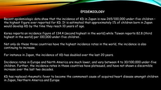 EPIDEMIOLOGY
Recent epidemiologic data show that the incidence of KD in Japan is now 265/100,000 under-five children –
the highest figure ever reported for KD. It is estimated that approximately 1% of children born in Japan
would develop KD by the time they reach 10 years of age.
Korea reports an incidence figure of 134.4 (second highest in the world) while Taiwan reports 82.8 (third
highest in the world) per 100,000 under-five children .
Not only do these three countries have the highest incidence rates in the world, the incidence is also
continuing to increase.
For instance in Japan, the incidence of KD has doubled over the last 20 years.
Incidence rates in Europe and North America are much lower, and vary between 4 to 30/100,000 under-five
children. Further, the incidence rates in these countries have plateaued, and have not shown a discernible
increase over the last two decades.
KD has replaced rheumatic fever to become the commonest cause of acquired heart disease amongst children
in Japan, Northern America and Europe
 