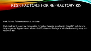 RISK FACTORS FOR REFRACTORY KD
Risk factors for refractory KD, includes-
High neutrophil count; low hemoglobin; thrombocytopenia; low albumin; high CRP; high lactate
dehydrogenase; hyponatremia; elevated AST; abnormal findings in initial echocardiography; and
recurrent KD
 