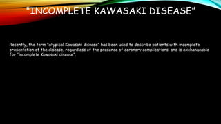"INCOMPLETE KAWASAKI DISEASE”
Recently, the term "atypical Kawasaki disease" has been used to describe patients with incomplete
presentation of the disease, regardless of the presence of coronary complications and is exchangeable
for "incomplete Kawasaki disease”.
 
