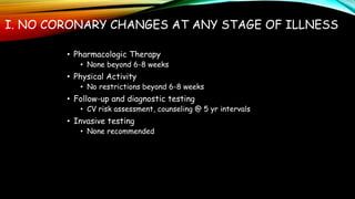 I. NO CORONARY CHANGES AT ANY STAGE OF ILLNESS
• Pharmacologic Therapy
• None beyond 6-8 weeks
• Physical Activity
• No restrictions beyond 6-8 weeks
• Follow-up and diagnostic testing
• CV risk assessment, counseling @ 5 yr intervals
• Invasive testing
• None recommended
 