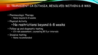II. TRANSIENT CA ECTASIA, RESOLVED WITHIN 6-8 WKS
• Pharmacologic Therapy
• None beyond 6-8 weeks
• Physical Activity
• No restrictions beyond 6-8 weeks
• Follow-up and diagnostic testing
• CV risk assessment, counseling @ 5 yr intervals
• Invasive testing
• None recommended
 