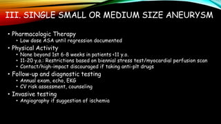 III. SINGLE SMALL OR MEDIUM SIZE ANEURYSM
• Pharmacologic Therapy
• Low dose ASA until regression documented
• Physical Activity
• None beyond 1st 6-8 weeks in patients <11 y.o.
• 11-20 y.o.: Restrictions based on biennial stress test/myocardial perfusion scan
• Contact/high-impact discouraged if taking anti-plt drugs
• Follow-up and diagnostic testing
• Annual exam, echo, EKG
• CV risk assessment, counseling
• Invasive testing
• Angiography if suggestion of ischemia
 